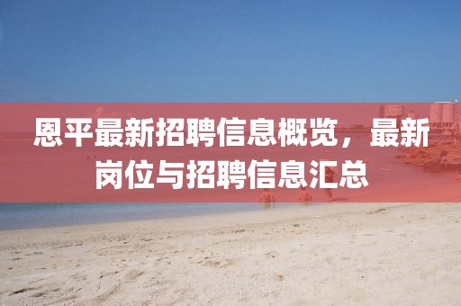 恩平最新招聘信息概覽，最新崗位與招聘信息匯總