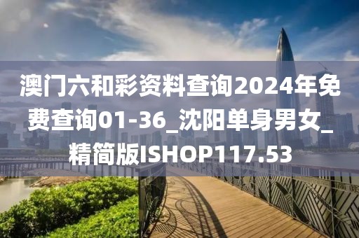 澳門六和彩資料查詢2024年免費(fèi)查詢01-36_沈陽單身男女_精簡版ISHOP117.53