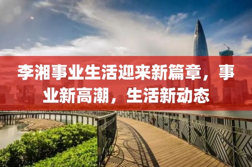 李湘事業(yè)生活迎來(lái)新篇章，事業(yè)新高潮，生活新動(dòng)態(tài)