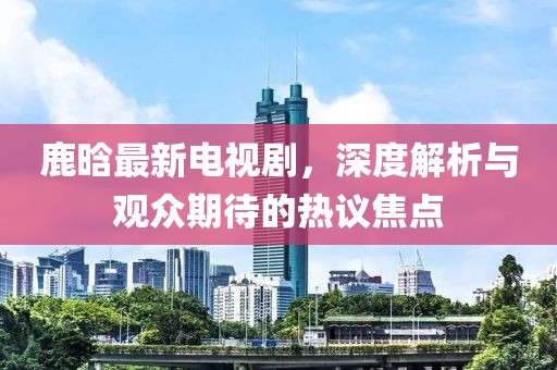 鹿晗最新電視劇，深度解析與觀眾期待的熱議焦點(diǎn)