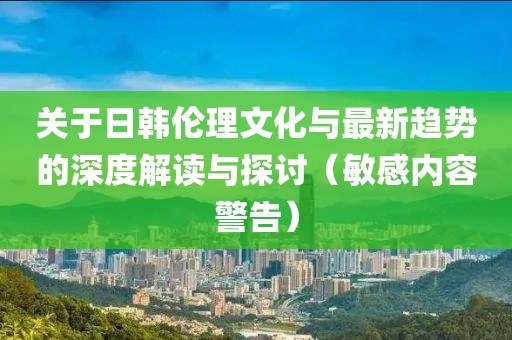 關于日韓倫理文化與最新趨勢的深度解讀與探討（敏感內(nèi)容警告）