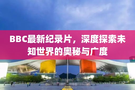 BBC最新紀(jì)錄片，深度探索未知世界的奧秘與廣度