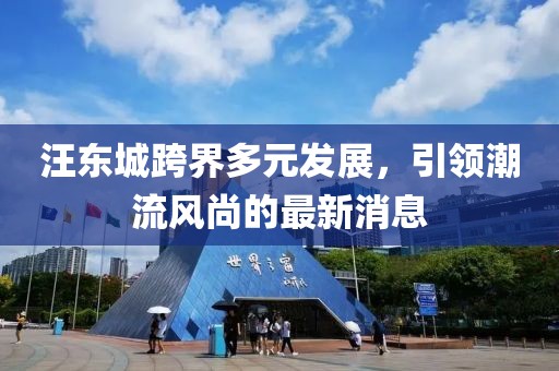 汪東城跨界多元發(fā)展，引領(lǐng)潮流風(fēng)尚的最新消息
