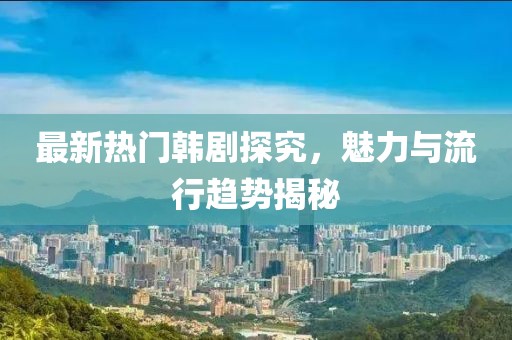 最新熱門韓劇探究，魅力與流行趨勢(shì)揭秘