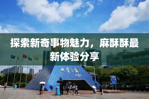 探索新奇事物魅力，麻酥酥最新體驗分享