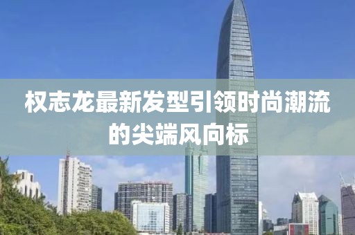權(quán)志龍最新發(fā)型引領(lǐng)時(shí)尚潮流的尖端風(fēng)向標(biāo)