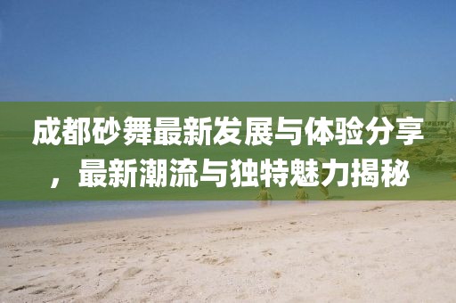 成都砂舞最新發(fā)展與體驗(yàn)分享，最新潮流與獨(dú)特魅力揭秘