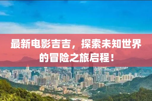 最新電影吉吉，探索未知世界的冒險之旅啟程！