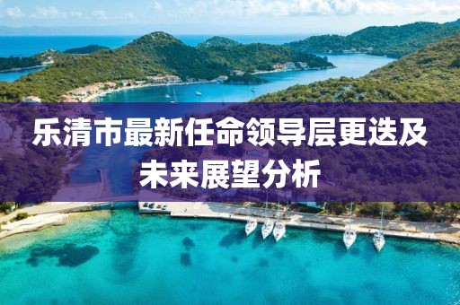 樂清市最新任命領導層更迭及未來展望分析