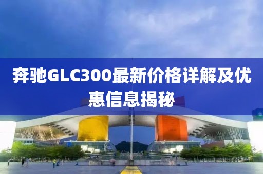奔馳GLC300最新價(jià)格詳解及優(yōu)惠信息揭秘