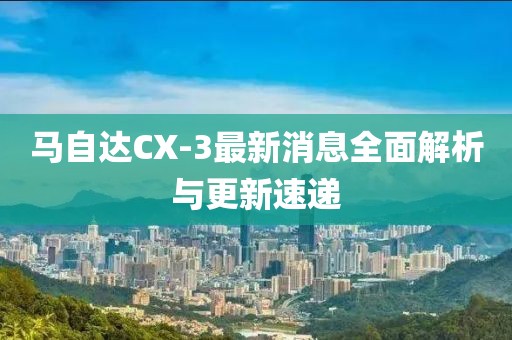 馬自達CX-3最新消息全面解析與更新速遞