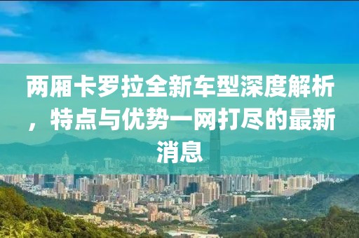 兩廂卡羅拉全新車型深度解析，特點(diǎn)與優(yōu)勢一網(wǎng)打盡的最新消息