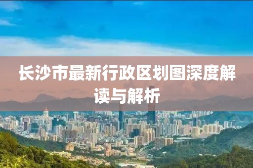 長沙市最新行政區(qū)劃圖深度解讀與解析
