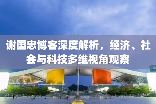 謝國忠博客深度解析，經(jīng)濟、社會與科技多維視角觀察