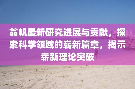 翁帆最新研究進(jìn)展與貢獻(xiàn)，探索科學(xué)領(lǐng)域的嶄新篇章，揭示嶄新理論突破