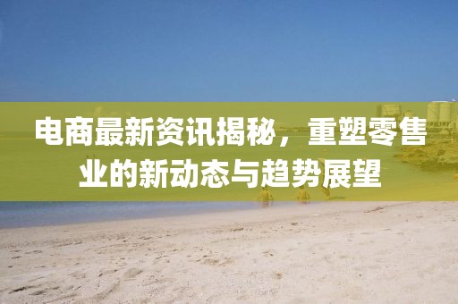 電商最新資訊揭秘，重塑零售業(yè)的新動態(tài)與趨勢展望