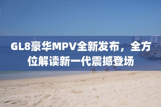 GL8豪華MPV全新發(fā)布，全方位解讀新一代震撼登場