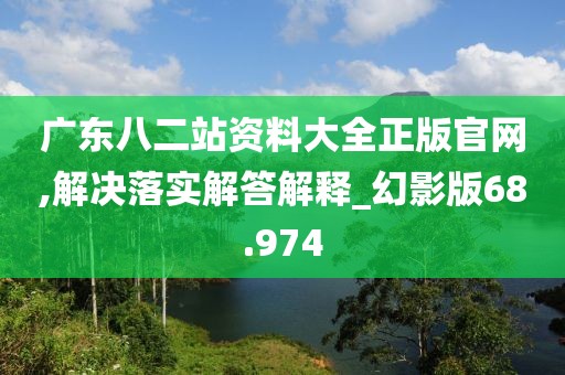 廣東八二站資料大全正版官網(wǎng),解決落實解答解釋_幻影版68.974