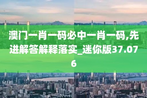 澳門一肖一碼必中一肖一碼,先進(jìn)解答解釋落實(shí)_迷你版37.076