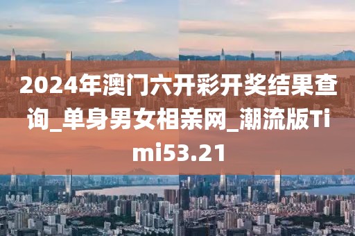 2024年澳門六開彩開獎結果查詢_單身男女相親網(wǎng)_潮流版Timi53.21
