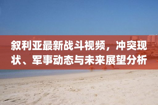 敘利亞最新戰(zhàn)斗視頻，沖突現(xiàn)狀、軍事動態(tài)與未來展望分析