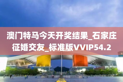 澳門特馬今天開獎結果_石家莊征婚交友_標準版VVIP54.2