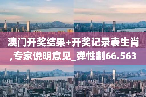 澳門開獎結(jié)果+開獎記錄表生肖,專家說明意見_彈性制66.563