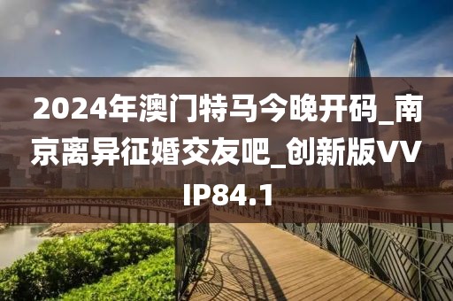 2024年澳門特馬今晚開碼_南京離異征婚交友吧_創(chuàng)新版VVIP84.1