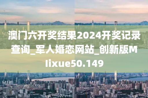 澳門(mén)六開(kāi)獎(jiǎng)結(jié)果2024開(kāi)獎(jiǎng)記錄查詢(xún)_軍人婚戀網(wǎng)站_創(chuàng)新版MIixue50.149