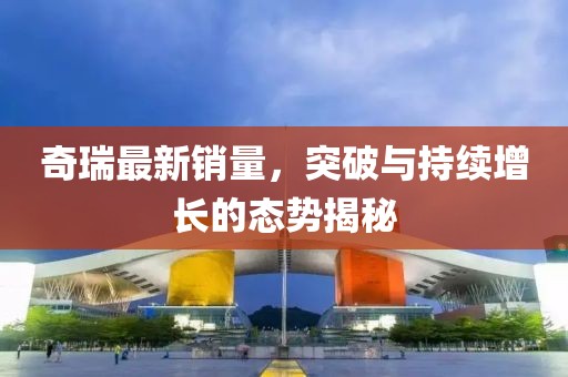 奇瑞最新銷量，突破與持續(xù)增長(zhǎng)的態(tài)勢(shì)揭秘