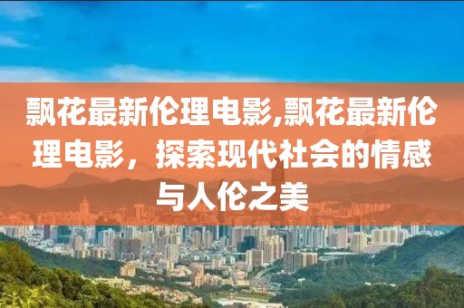 飄花最新倫理電影,飄花最新倫理電影，探索現(xiàn)代社會(huì)的情感與人倫之美